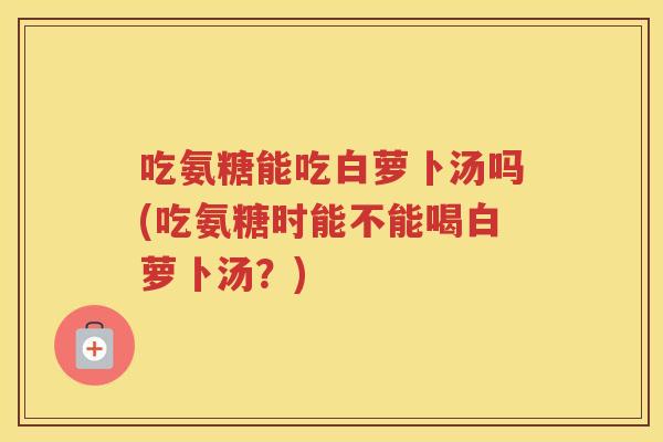吃氨糖能吃白萝卜汤吗(吃氨糖时能不能喝白萝卜汤?) 吃氨糖能吃白萝卜汤吗(吃氨糖时能不能喝白萝卜汤?)