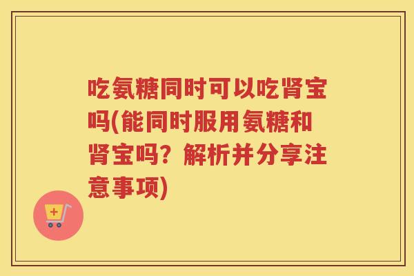 吃氨糖同时可以吃宝吗(能同时服用氨糖和宝吗？解析并分享注意事项)