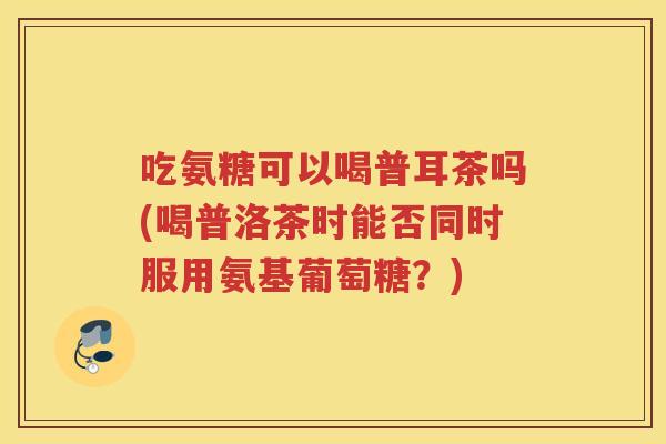 吃氨糖可以喝普耳茶吗(喝普洛茶时能否同时服用氨基葡萄糖?) 吃氨糖可以喝普耳茶吗(喝普洛茶时能否同时服用氨基葡萄糖?)