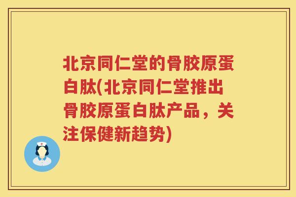 北京同仁堂的骨胶原蛋白肽(北京同仁堂推出骨胶原蛋白肽产品，关注保健新趋势)
