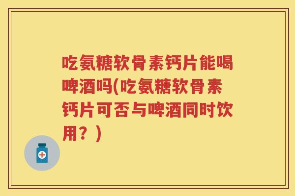 吃氨糖软骨素钙片能喝啤酒吗(吃氨糖软骨素钙片可否与啤酒同时饮用?) 吃氨糖软骨素钙片能喝啤酒吗(吃氨糖软骨素钙片可否与啤酒同时饮用?)