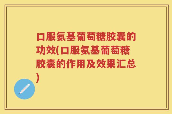 口服氨基葡萄糖胶囊的功效(口服氨基葡萄糖胶囊的作用及效果汇总)