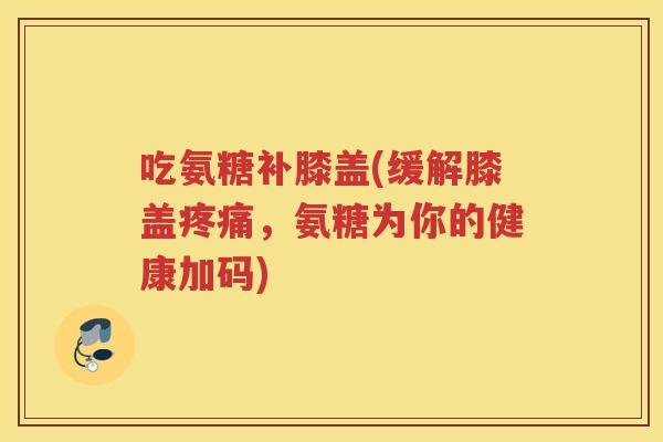 吃氨糖补膝盖(缓解膝盖,氨糖为你的健康加码) 吃氨糖补膝盖(缓解膝盖,氨糖为你的健康加码)