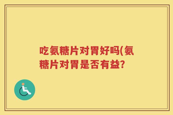 吃氨糖片对胃好吗(氨糖片对胃是否有益? 吃氨糖片对胃好吗(氨糖片对胃是否有益?