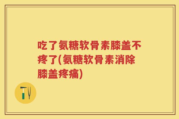 吃了氨糖软骨素膝盖不疼了(氨糖软骨素消除膝盖)