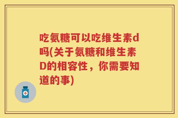 吃氨糖可以吃维生素d吗(关于氨糖和维生素D的相容性,你需要知道的事) 吃氨糖可以吃维生素d吗(关于氨糖和维生素D的相容性,你需要知道的事)