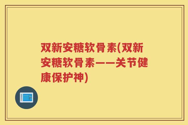 双新安糖软骨素(双新安糖软骨素——关节健康保护神)