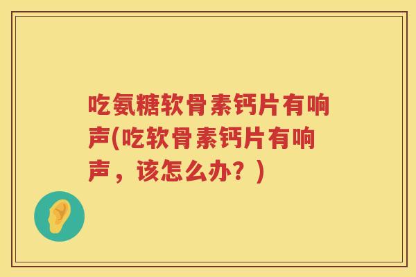 吃氨糖软骨素钙片有响声(吃软骨素钙片有响声,该怎么办?) 吃氨糖软骨素钙片有响声(吃软骨素钙片有响声,该怎么办?)