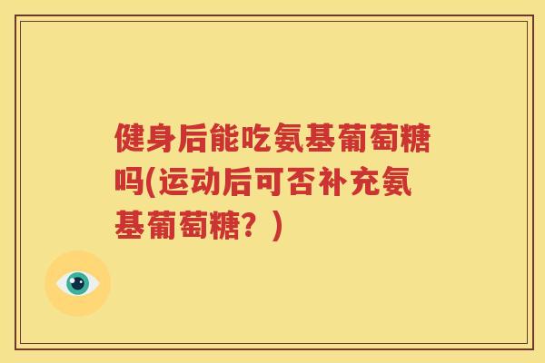 健身后能吃氨基葡萄糖吗(运动后可否补充氨基葡萄糖?) 健身后能吃氨基葡萄糖吗(运动后可否补充氨基葡萄糖?)