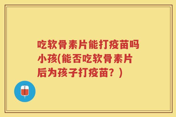 吃软骨素片能打疫苗吗小孩(能否吃软骨素片后为孩子打疫苗?) 吃软骨素片能打疫苗吗小孩(能否吃软骨素片后为孩子打疫苗?)