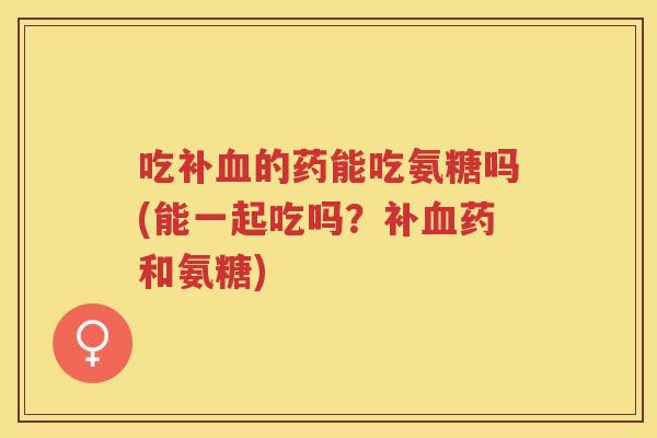 吃补的药能吃氨糖吗(能一起吃吗?补药和氨糖) 吃补的药能吃氨糖吗(能一起吃吗?补药和氨糖)