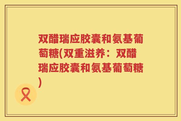 双醋瑞应胶囊和氨基葡萄糖(双重滋养：双醋瑞应胶囊和氨基葡萄糖)