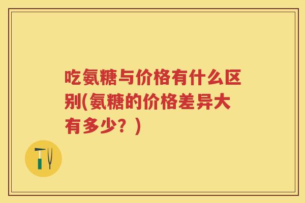 吃氨糖与价格有什么区别(氨糖的价格差异大有多少?) 吃氨糖与价格有什么区别(氨糖的价格差异大有多少?)