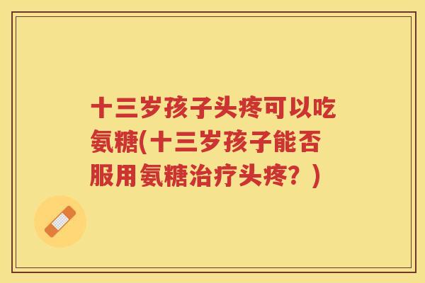 十三岁孩子头疼可以吃氨糖(十三岁孩子能否服用氨糖头疼？)