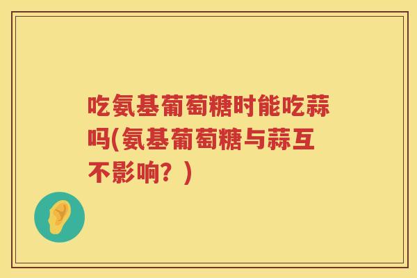吃氨基葡萄糖时能吃蒜吗(氨基葡萄糖与蒜互不影响？)