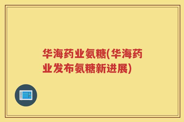 华海药业氨糖(华海药业发布氨糖新进展) 华海药业氨糖(华海药业发布氨糖新进展)