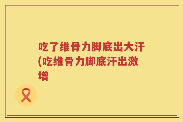 吃了维骨力脚底出大汗(吃维骨力脚底汗出激增