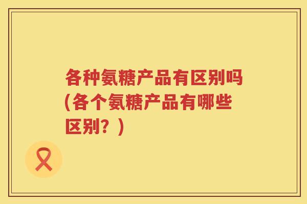 各种氨糖产品有区别吗(各个氨糖产品有哪些区别？)