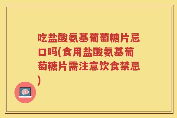 吃盐酸氨基葡萄糖片忌口吗(食用盐酸氨基葡萄糖片需注意饮食禁忌)