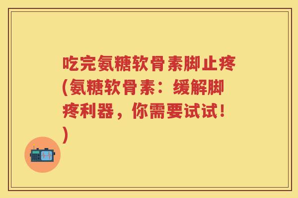 吃完氨糖软骨素脚止疼(氨糖软骨素:缓解脚疼利器,你需要试试!) 吃完氨糖软骨素脚止疼(氨糖软骨素:缓解脚疼利器,你需要试试!)