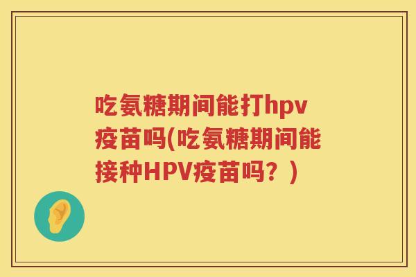 吃氨糖期间能打hpv疫苗吗(吃氨糖期间能接种HPV疫苗吗？)