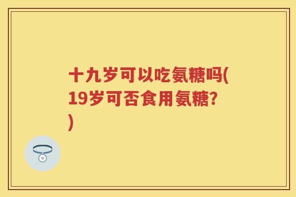 十九岁可以吃氨糖吗(19岁可否食用氨糖?) 十九岁可以吃氨糖吗(19岁可否食用氨糖?)