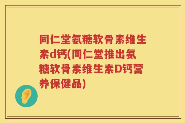 同仁堂氨糖软骨素维生素d钙(同仁堂推出氨糖软骨素维生素D钙营养保健品)