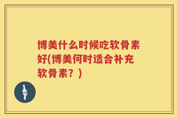 博美什么时候吃软骨素好(博美何时适合补充软骨素?) 博美什么时候吃软骨素好(博美何时适合补充软骨素?)