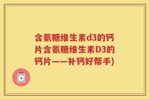 含氨糖维生素d3的钙片含氨糖维生素D3的钙片——补钙好帮手) 含氨糖维生素d3的钙片含氨糖维生素D3的钙片——补钙好帮手)
