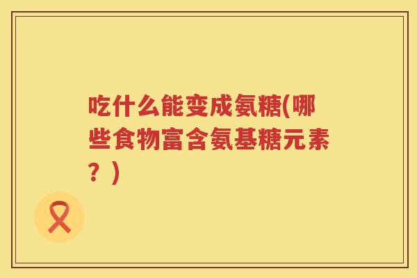 吃什么能变成氨糖(哪些食物富含氨基糖元素？)