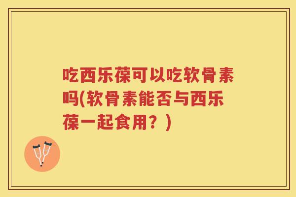 吃西乐葆可以吃软骨素吗(软骨素能否与西乐葆一起食用？)