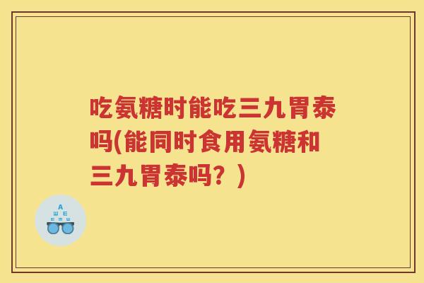 吃氨糖时能吃三九胃泰吗(能同时食用氨糖和三九胃泰吗?) 吃氨糖时能吃三九胃泰吗(能同时食用氨糖和三九胃泰吗?)