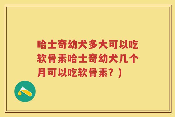 哈士奇幼犬多大可以吃软骨素哈士奇幼犬几个月可以吃软骨素?) 哈士奇幼犬多大可以吃软骨素哈士奇幼犬几个月可以吃软骨素?)