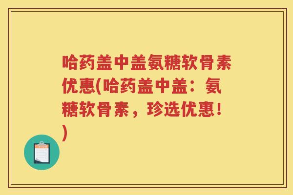 哈药盖中盖氨糖软骨素优惠(哈药盖中盖:氨糖软骨素,珍选优惠!) 哈药盖中盖氨糖软骨素优惠(哈药盖中盖:氨糖软骨素,珍选优惠!)