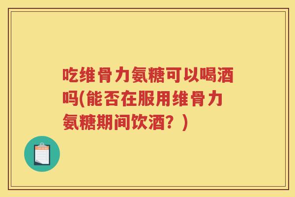 吃维骨力氨糖可以喝酒吗(能否在服用维骨力氨糖期间饮酒?) 吃维骨力氨糖可以喝酒吗(能否在服用维骨力氨糖期间饮酒?)