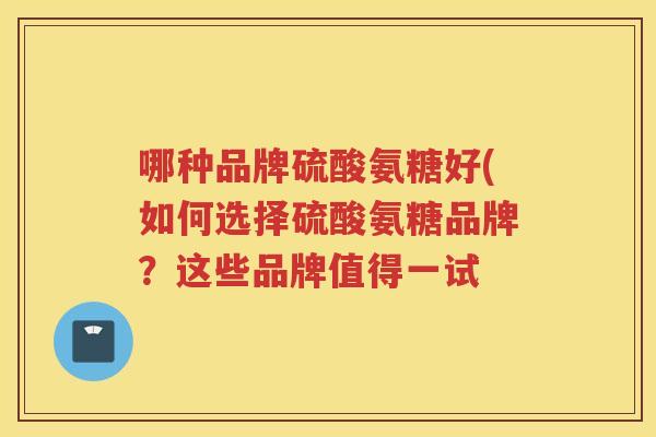 哪种品牌硫酸氨糖好(如何选择硫酸氨糖品牌?这些品牌值得一试 哪种品牌硫酸氨糖好(如何选择硫酸氨糖品牌?这些品牌值得一试