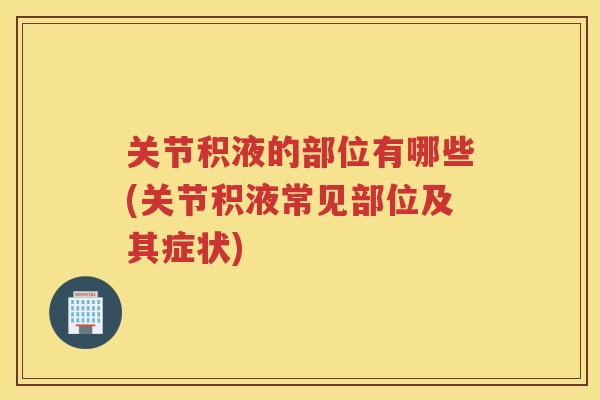 关节积液的部位有哪些(关节积液常见部位及其症状) 关节积液的部位有哪些(关节积液常见部位及其症状)
