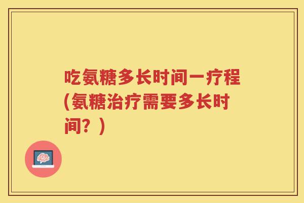吃氨糖多长时间一疗程(氨糖需要多长时间?) 吃氨糖多长时间一疗程(氨糖需要多长时间?)