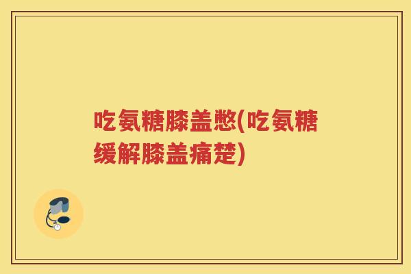 吃氨糖膝盖憋(吃氨糖缓解膝盖痛楚) 吃氨糖膝盖憋(吃氨糖缓解膝盖痛楚)