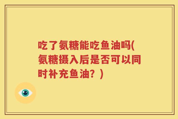 吃了氨糖能吃鱼油吗(氨糖摄入后是否可以同时补充鱼油?) 吃了氨糖能吃鱼油吗(氨糖摄入后是否可以同时补充鱼油?)
