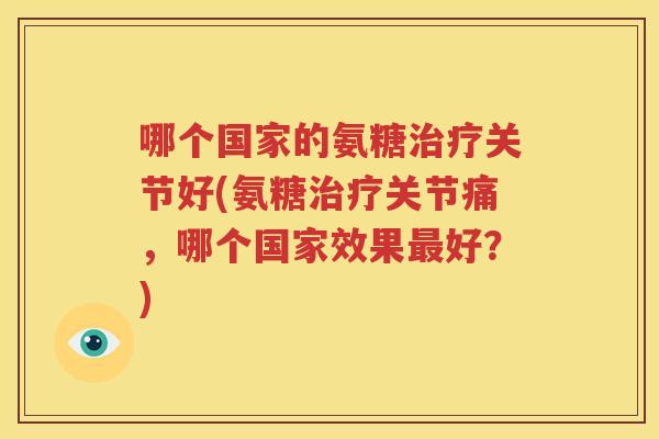 哪个国家的氨糖关节好(氨糖关节痛,哪个国家效果好?) 哪个国家的氨糖关节好(氨糖关节痛,哪个国家效果好?)