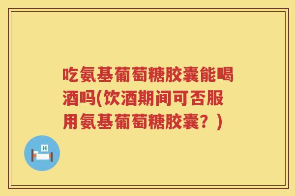 吃氨基葡萄糖胶囊能喝酒吗(饮酒期间可否服用氨基葡萄糖胶囊?) 吃氨基葡萄糖胶囊能喝酒吗(饮酒期间可否服用氨基葡萄糖胶囊?)