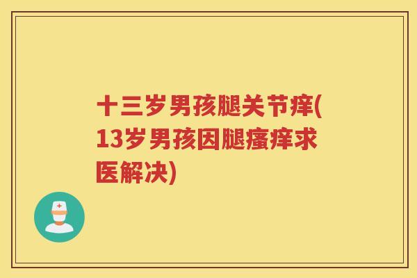 十三岁男孩腿关节痒(13岁男孩因腿求医解决) 十三岁男孩腿关节痒(13岁男孩因腿求医解决)