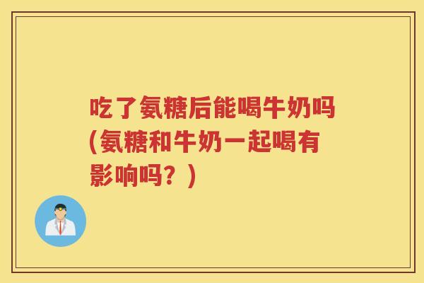 吃了氨糖后能喝牛奶吗(氨糖和牛奶一起喝有影响吗?) 吃了氨糖后能喝牛奶吗(氨糖和牛奶一起喝有影响吗?)