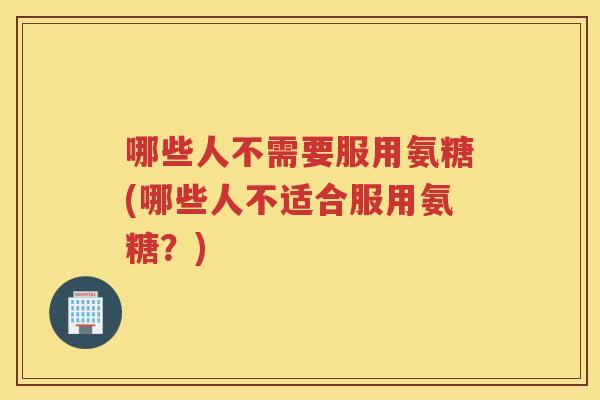 哪些人不需要服用氨糖(哪些人不适合服用氨糖?) 哪些人不需要服用氨糖(哪些人不适合服用氨糖?)