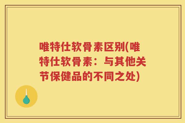 唯特仕软骨素区别(唯特仕软骨素:与其他关节保健品的不同之处) 唯特仕软骨素区别(唯特仕软骨素:与其他关节保健品的不同之处)