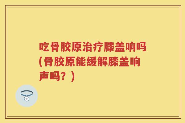 吃骨胶原膝盖响吗(骨胶原能缓解膝盖响声吗?) 吃骨胶原膝盖响吗(骨胶原能缓解膝盖响声吗?)