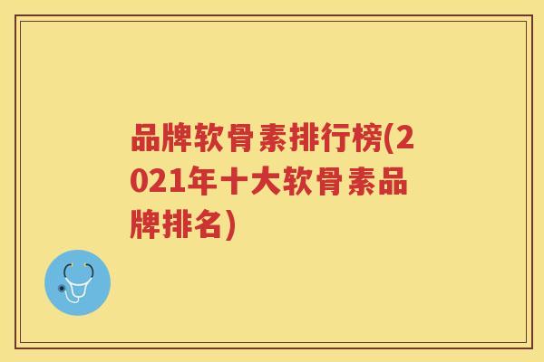 品牌软骨素排行榜(2021年十大软骨素品牌排名)