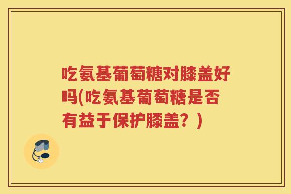 吃氨基葡萄糖对膝盖好吗(吃氨基葡萄糖是否有益于保护膝盖?) 吃氨基葡萄糖对膝盖好吗(吃氨基葡萄糖是否有益于保护膝盖?)