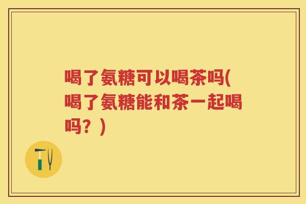 喝了氨糖可以喝茶吗(喝了氨糖能和茶一起喝吗?) 喝了氨糖可以喝茶吗(喝了氨糖能和茶一起喝吗?)